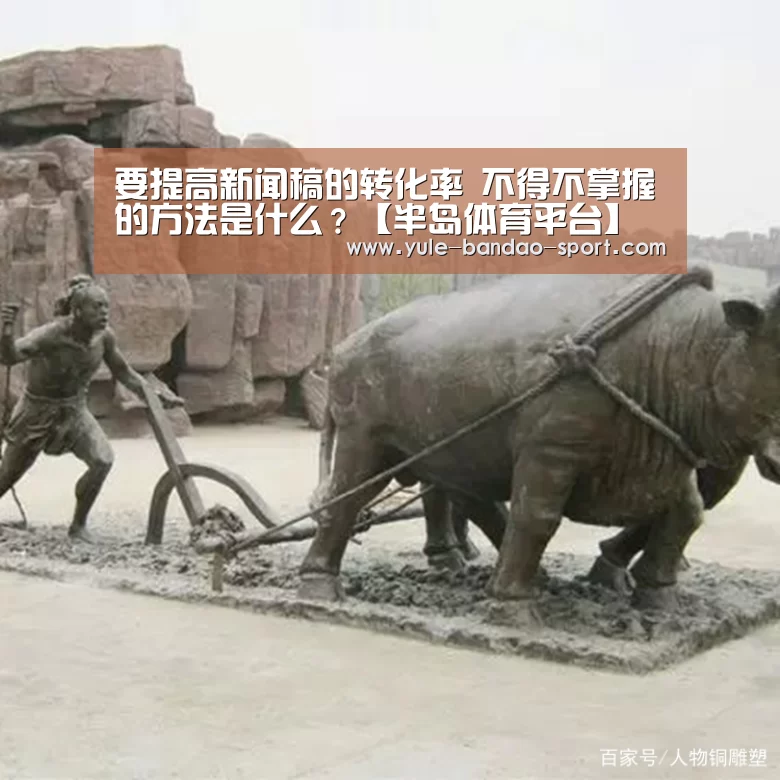 要提高新闻稿的转化率 不得不掌握的方法是什么?【半岛体育平台】(图1) 半岛体育平台